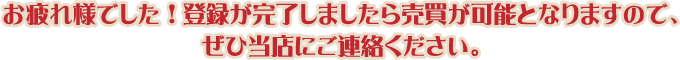 お疲れ様でした！登録が完了しましたら売買が可能となりますので、ぜひ当店にご連絡ください。